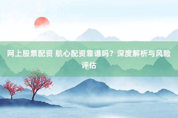 网上股票配资 航心配资靠谱吗?深度解析与风险评估