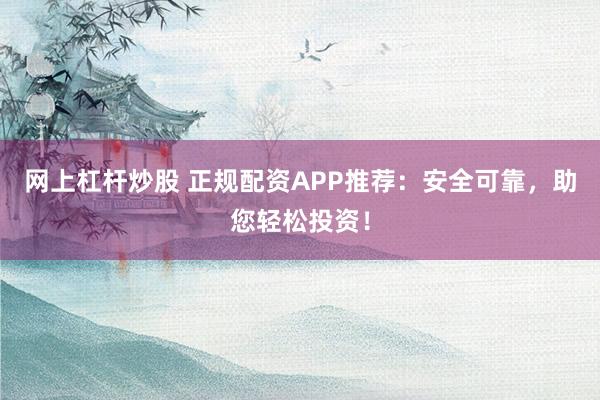 网上杠杆炒股 正规配资APP推荐：安全可靠，助您轻松投资！