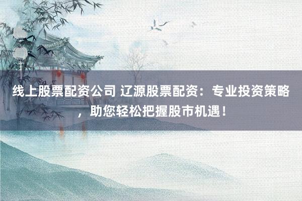 线上股票配资公司 辽源股票配资:专业投资策略,助您轻松把握股市机遇!