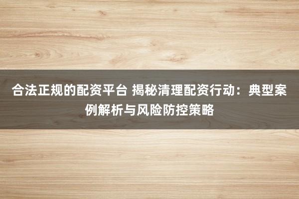 合法正规的配资平台 揭秘清理配资行动:典型案例解析与风险防控策略