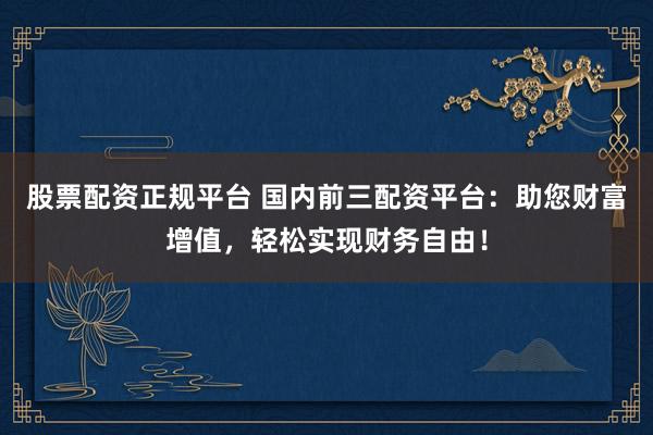 股票配资正规平台 国内前三配资平台:助您财富增值,轻松实现财务自由!
