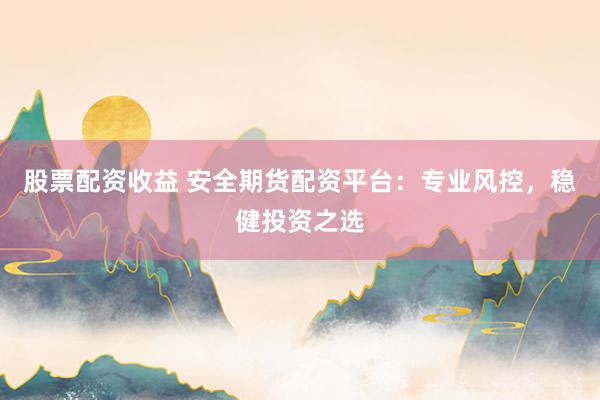 股票配资收益 安全期货配资平台：专业风控，稳健投资之选