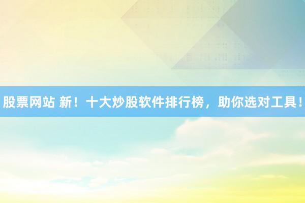 股票网站 新！十大炒股软件排行榜，助你选对工具！