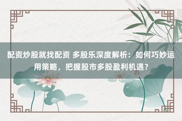 配资炒股就找配资 多股乐深度解析：如何巧妙运用策略，把握股市多股盈利机遇？