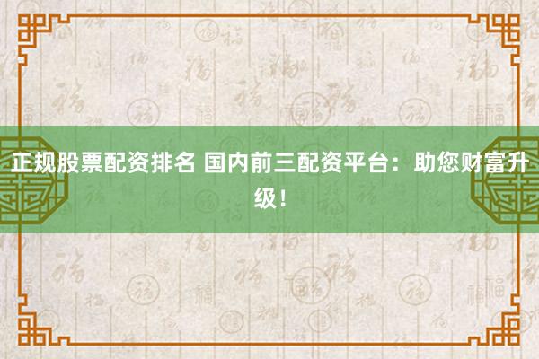 正规股票配资排名 国内前三配资平台:助您财富升级!