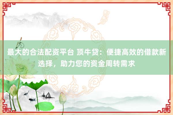 最大的合法配资平台 顶牛贷：便捷高效的借款新选择，助力您的资金周转需求