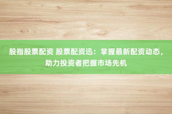 股指股票配资 股票配资迅:掌握最新配资动态,助力投资者把握市场先机