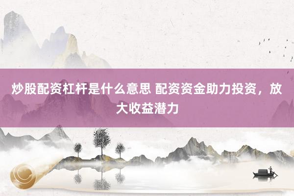 炒股配资杠杆是什么意思 配资资金助力投资，放大收益潜力