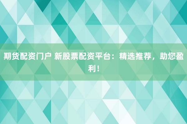 期货配资门户 新股票配资平台：精选推荐，助您盈利！