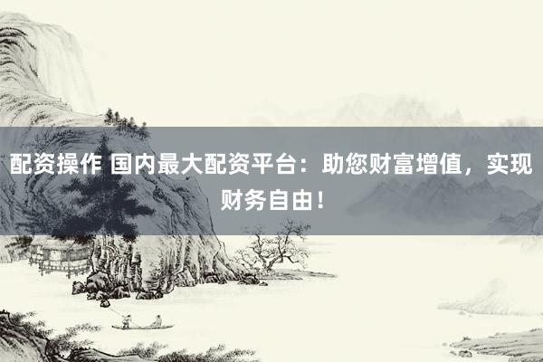 配资操作 国内最大配资平台:助您财富增值,实现财务自由!