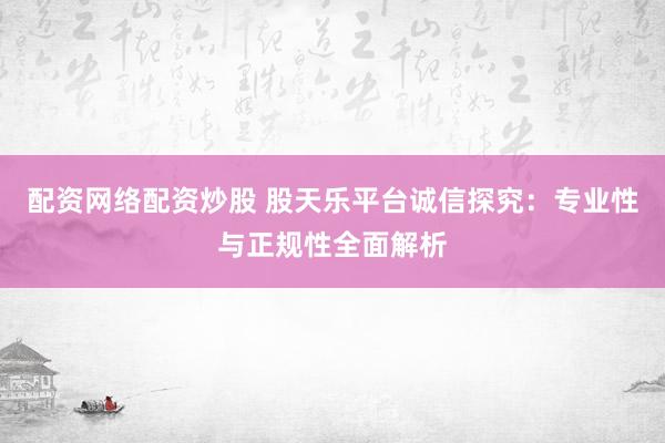 配资网络配资炒股 股天乐平台诚信探究:专业性与正规性全面解析