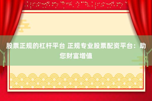 股票正规的杠杆平台 正规专业股票配资平台:助您财富增值