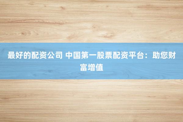 最好的配资公司 中国第一股票配资平台：助您财富增值