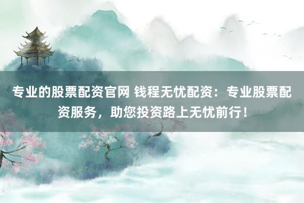 专业的股票配资官网 钱程无忧配资：专业股票配资服务，助您投资路上无忧前行！