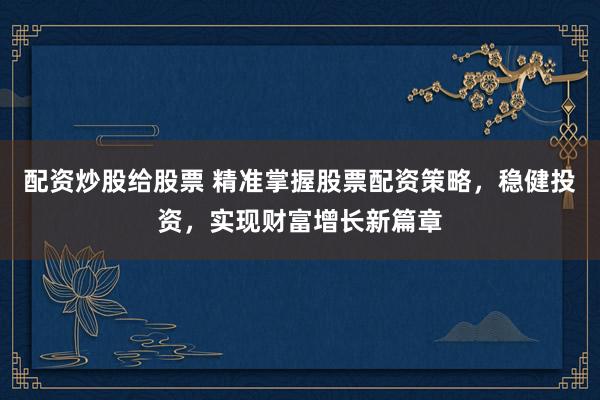 配资炒股给股票 精准掌握股票配资策略，稳健投资，实现财富增长新篇章