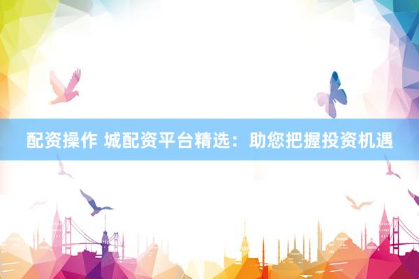 配资操作 城配资平台精选：助您把握投资机遇