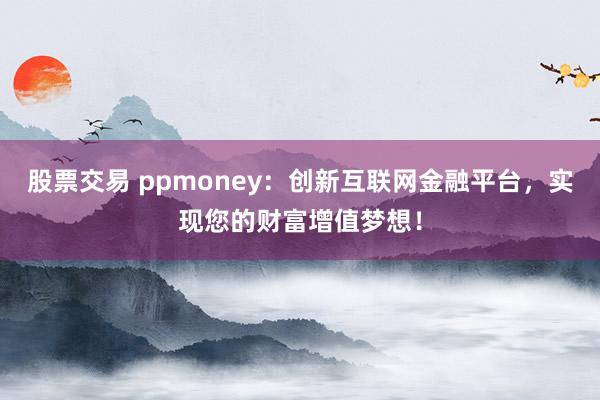 股票交易 ppmoney：创新互联网金融平台，实现您的财富增值梦想！