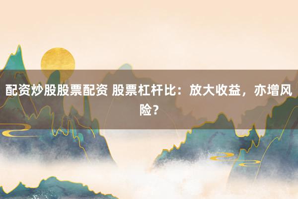 配资炒股股票配资 股票杠杆比：放大收益，亦增风险？