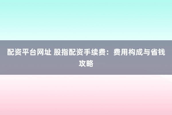 配资平台网址 股指配资手续费：费用构成与省钱攻略