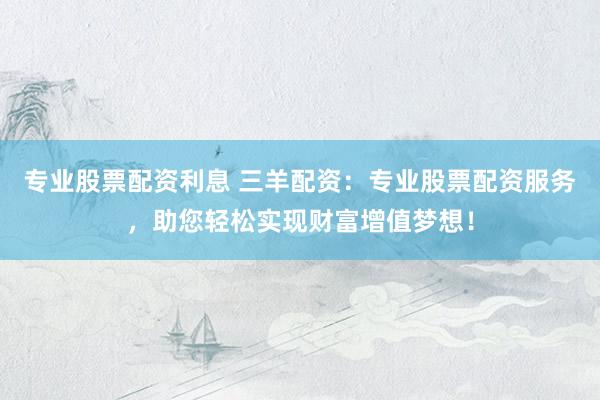 专业股票配资利息 三羊配资：专业股票配资服务，助您轻松实现财富增值梦想！