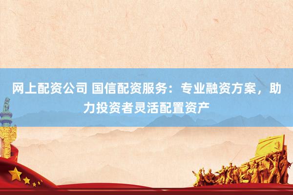 网上配资公司 国信配资服务：专业融资方案，助力投资者灵活配置资产