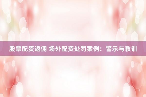 股票配资返佣 场外配资处罚案例：警示与教训