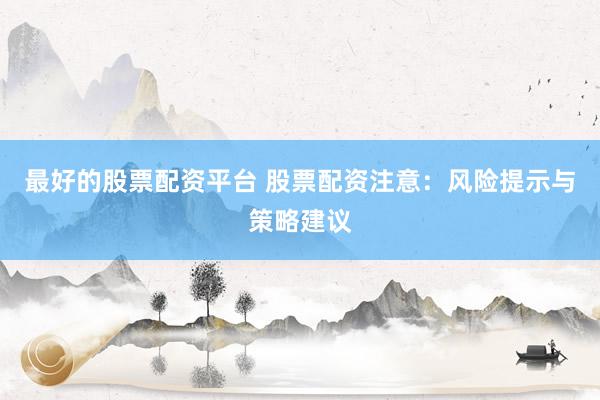 最好的股票配资平台 股票配资注意:风险提示与策略建议