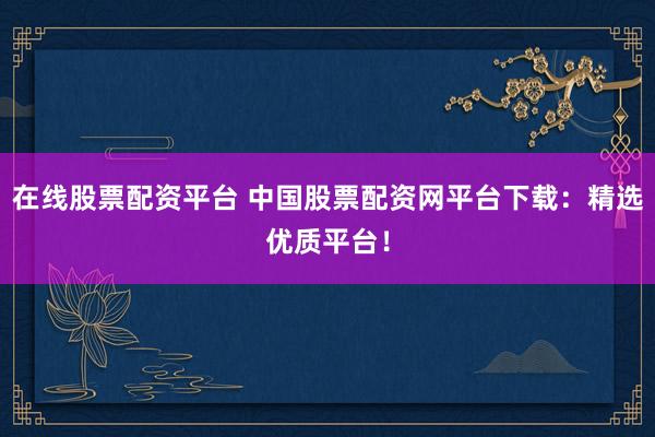 在线股票配资平台 中国股票配资网平台下载：精选优质平台！