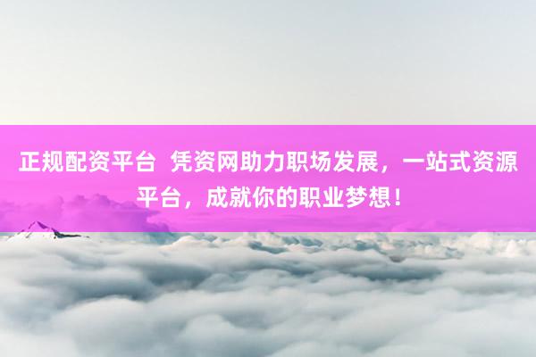 正规配资平台 凭资网助力职场发展,一站式资源平台,成就你的职业梦想!