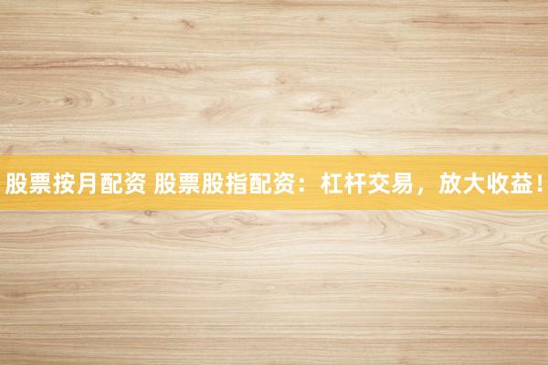 股票按月配资 股票股指配资：杠杆交易，放大收益！