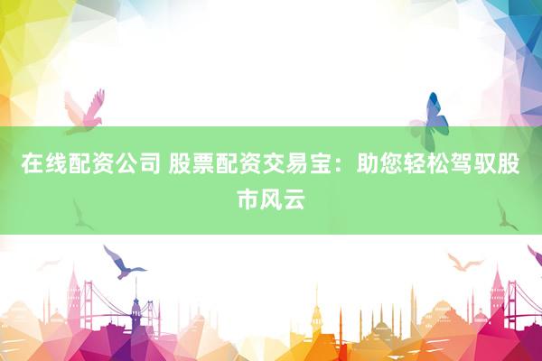 在线配资公司 股票配资交易宝：助您轻松驾驭股市风云