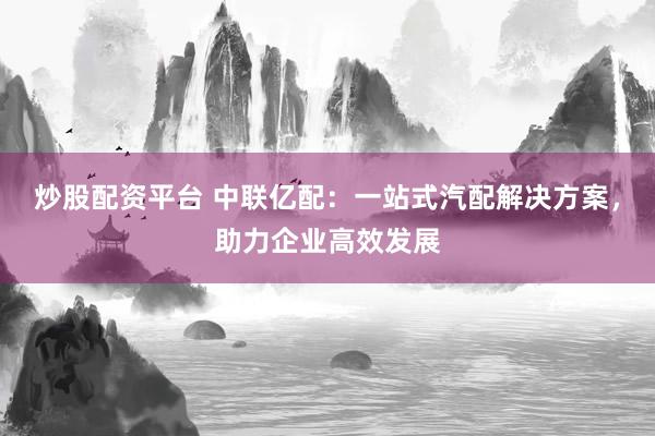 炒股配资平台 中联亿配:一站式汽配解决方案,助力企业高效发展