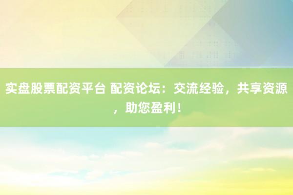 实盘股票配资平台 配资论坛：交流经验，共享资源，助您盈利！