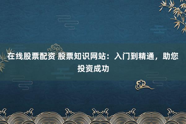 在线股票配资 股票知识网站：入门到精通，助您投资成功
