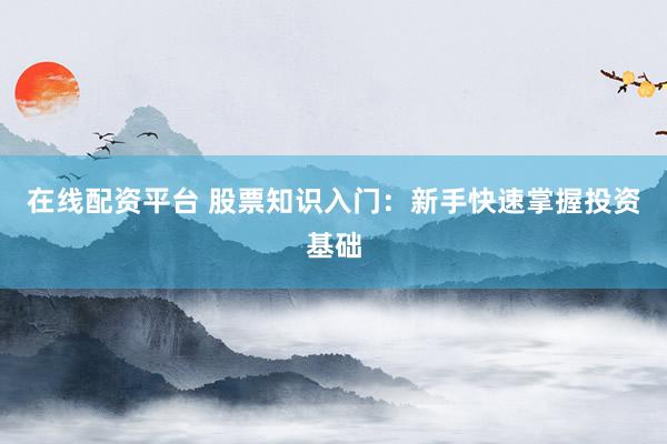 在线配资平台 股票知识入门：新手快速掌握投资基础