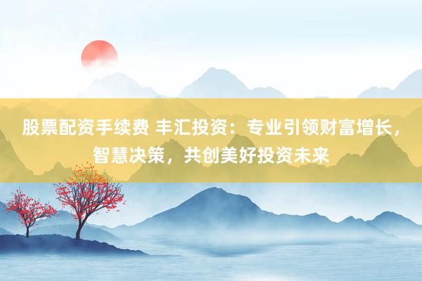 股票配资手续费 丰汇投资：专业引领财富增长，智慧决策，共创美好投资未来