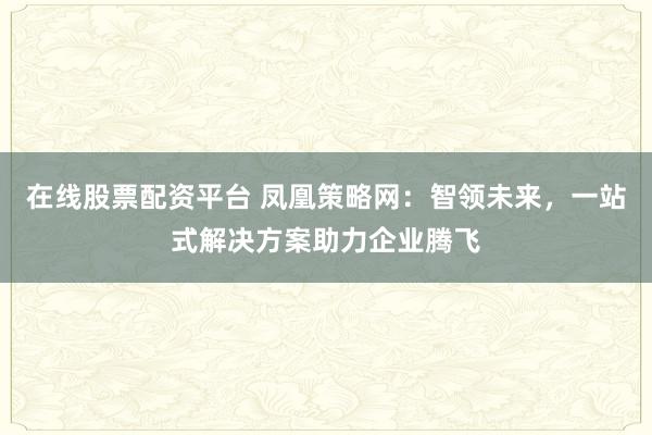 在线股票配资平台 凤凰策略网：智领未来，一站式解决方案助力企业腾飞