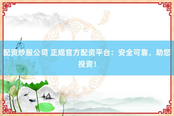 配资炒股公司 正规官方配资平台：安全可靠，助您投资！
