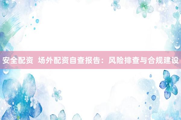 安全配资  场外配资自查报告：风险排查与合规建设