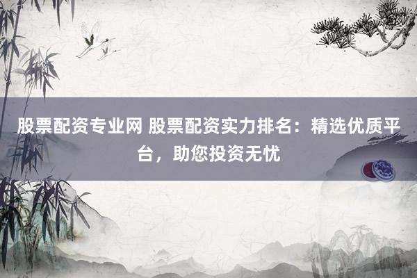 股票配资专业网 股票配资实力排名：精选优质平台，助您投资无忧