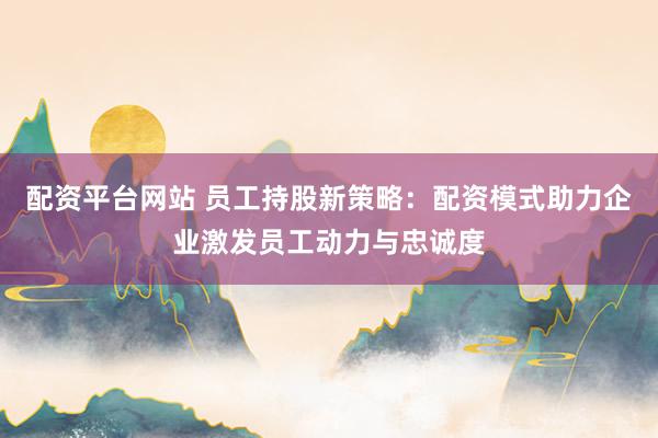 配资平台网站 员工持股新策略：配资模式助力企业激发员工动力与忠诚度