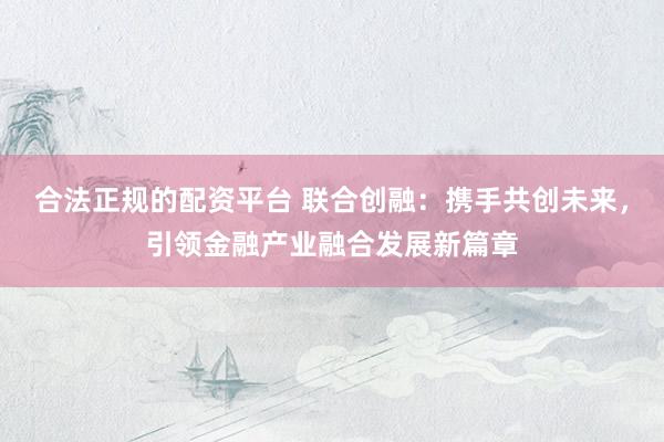 合法正规的配资平台 联合创融：携手共创未来，引领金融产业融合发展新篇章