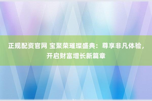 正规配资官网 宝聚荣璀璨盛典：尊享非凡体验，开启财富增长新篇章