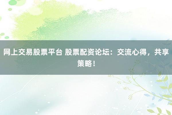 网上交易股票平台 股票配资论坛：交流心得，共享策略！