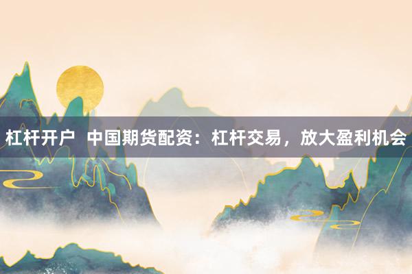 杠杆开户  中国期货配资：杠杆交易，放大盈利机会