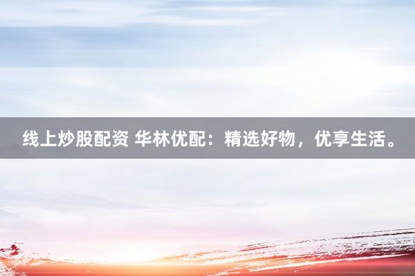 线上炒股配资 华林优配：精选好物，优享生活。