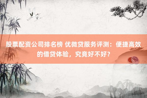 股票配资公司排名榜 优微贷服务评测：便捷高效的借贷体验，究竟好不好？