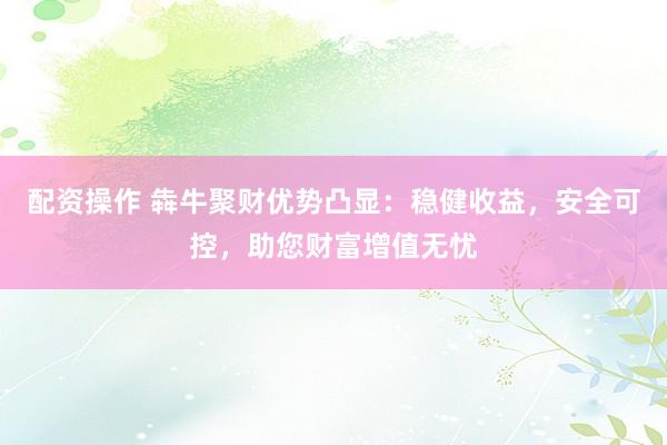 配资操作 犇牛聚财优势凸显：稳健收益，安全可控，助您财富增值无忧