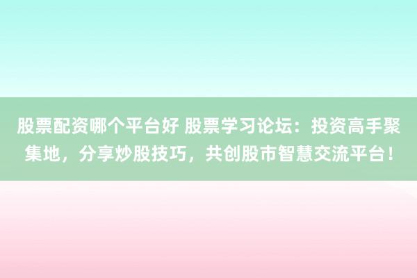 股票配资哪个平台好 股票学习论坛：投资高手聚集地，分享炒股技巧，共创股市智慧交流平台！
