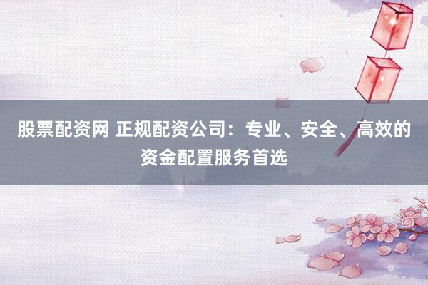 股票配资网 正规配资公司：专业、安全、高效的资金配置服务首选